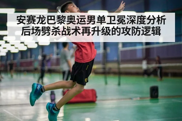 安赛龙巴黎奥运男单卫冕深度分析 后场劈杀战术再升级的攻防逻辑